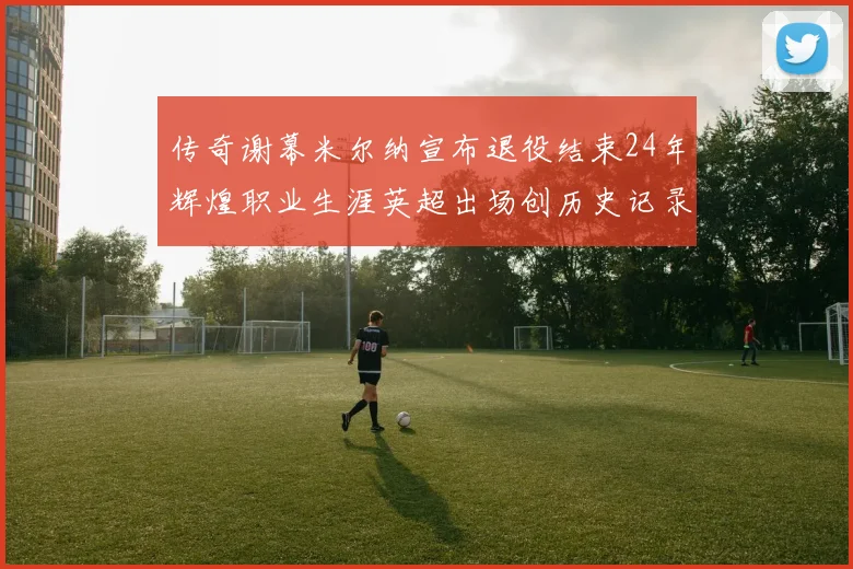 传奇谢幕米尔纳宣布退役结束24年辉煌职业生涯英超出场创历史记录