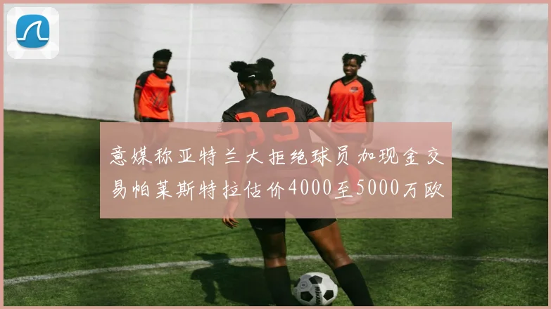 意媒称亚特兰大拒绝球员加现金交易帕莱斯特拉估价4000至5000万欧元