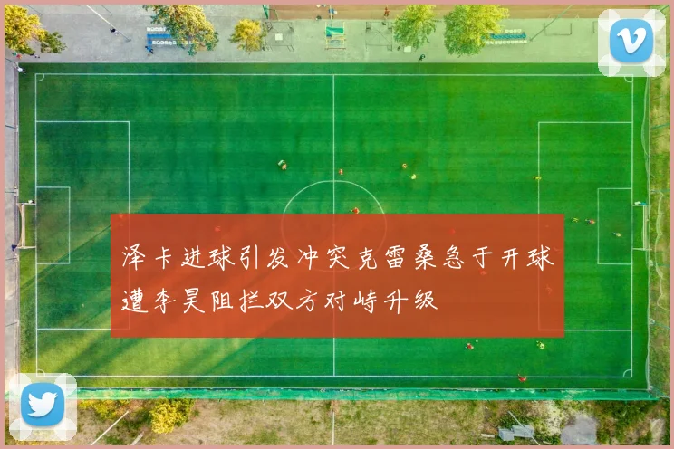 泽卡进球引发冲突克雷桑急于开球遭李昊阻拦双方对峙升级