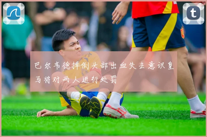 巴尔韦德摔倒头部出血失去意识皇马将对两人进行处罚