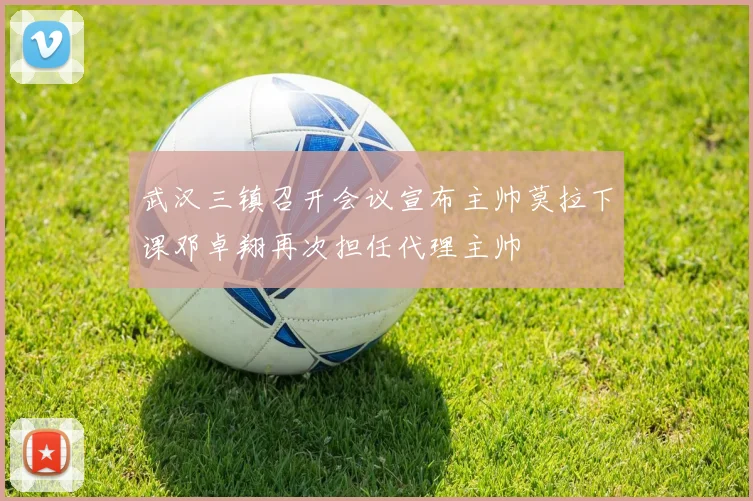 武汉三镇召开会议宣布主帅莫拉下课邓卓翔再次担任代理主帅