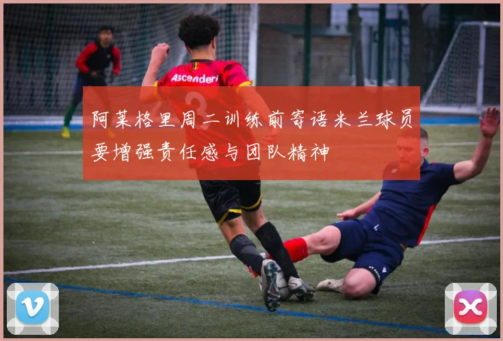 阿莱格里周二训练前寄语米兰球员要增强责任感与团队精神