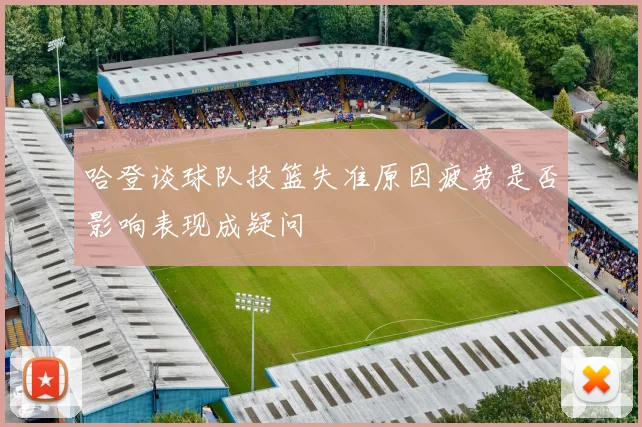 哈登谈球队投篮失准原因疲劳是否影响表现成疑问