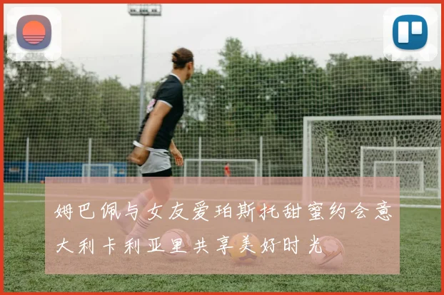 姆巴佩与女友爱珀斯托甜蜜约会意大利卡利亚里共享美好时光